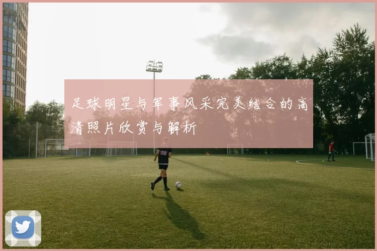 足球明星与军事风采完美结合的高清照片欣赏与解析