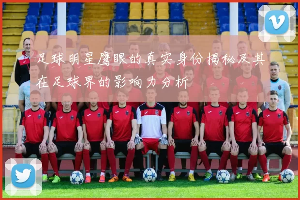 足球明星鹰眼的真实身份揭秘及其在足球界的影响力分析