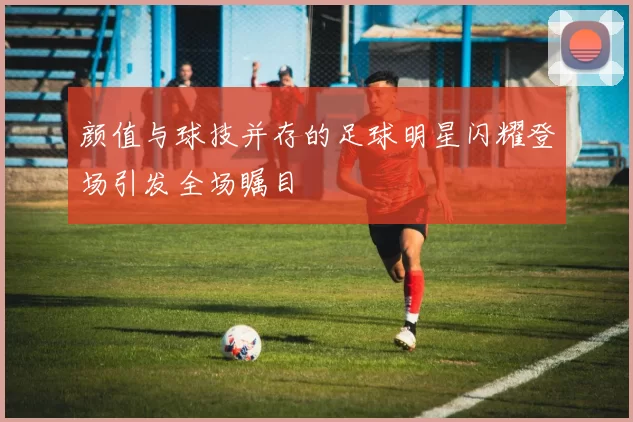 颜值与球技并存的足球明星闪耀登场引发全场瞩目