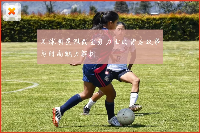 足球明星佩戴金劳力士的背后故事与时尚魅力解析