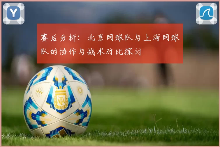 赛后分析：北京网球队与上海网球队的协作与战术对比探讨
