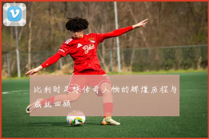 比利时足球传奇人物的辉煌历程与成就回顾