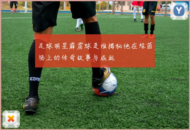 足球明星霹雳球是谁揭秘他在绿茵场上的传奇故事与成就