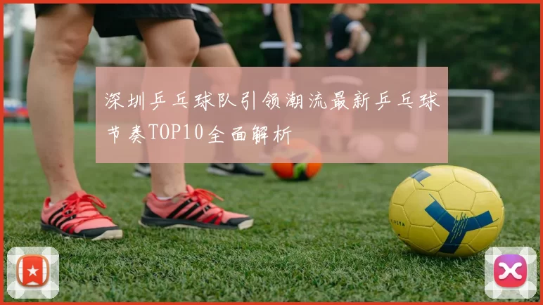 深圳乒乓球队引领潮流最新乒乓球节奏TOP10全面解析