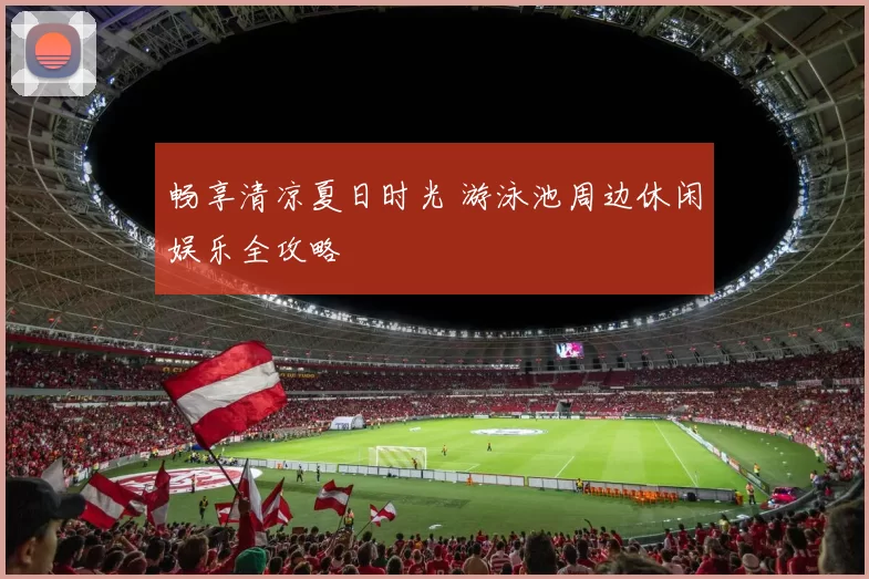 畅享清凉夏日时光 游泳池周边休闲娱乐全攻略