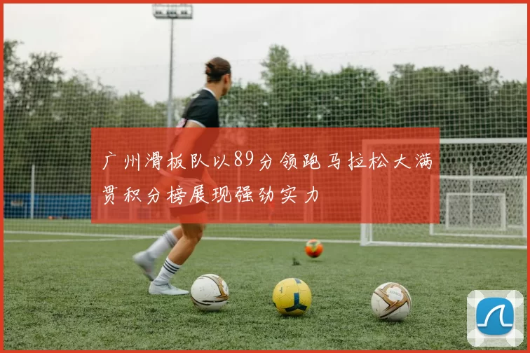 广州滑板队以89分领跑马拉松大满贯积分榜展现强劲实力