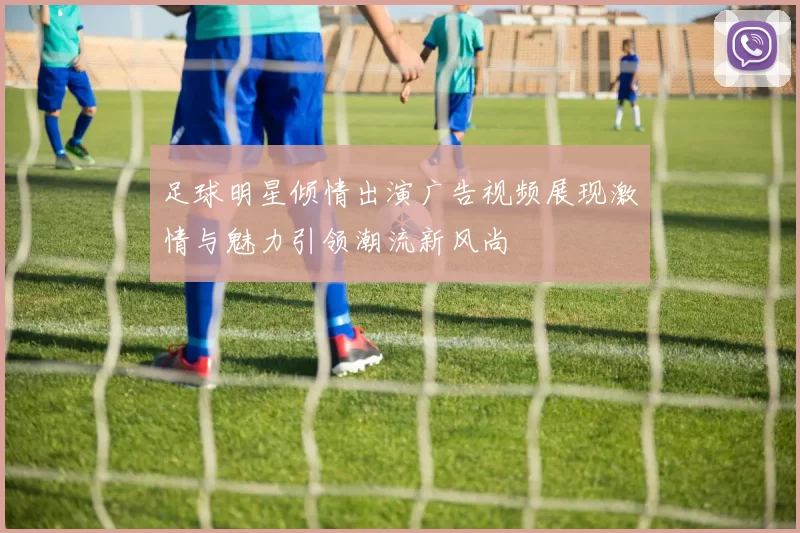 足球明星倾情出演广告视频展现激情与魅力引领潮流新风尚