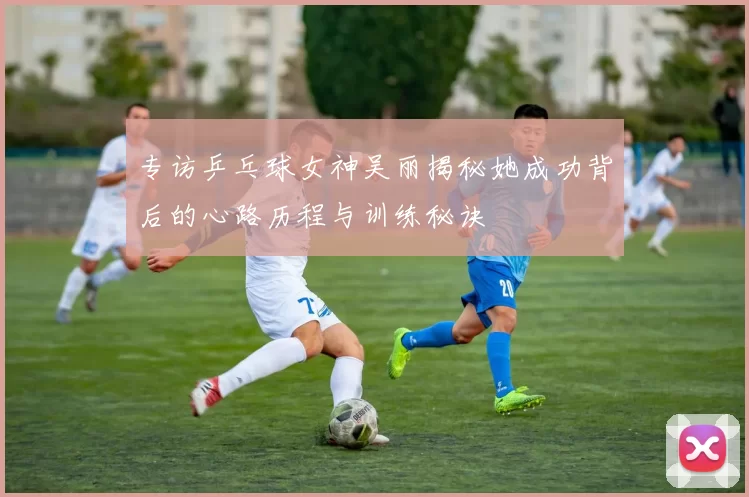 专访乒乓球女神吴丽揭秘她成功背后的心路历程与训练秘诀