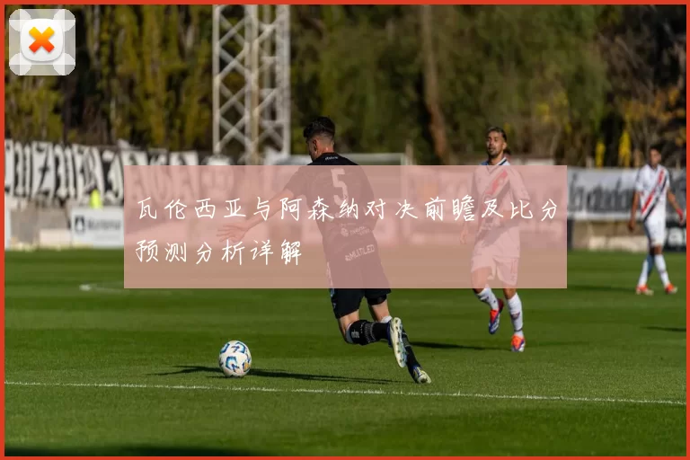 瓦伦西亚与阿森纳对决前瞻及比分预测分析详解