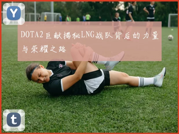 DOTA2巨献揭秘LNG战队背后的力量与荣耀之路